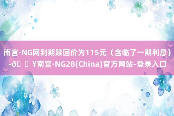 南宫·NG网到期赎回价为115元（含临了一期利息）-🔥南宫·NG28(China)官方网站-登录入口