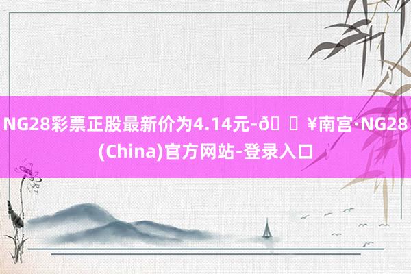 NG28彩票正股最新价为4.14元-🔥南宫·NG28(China)官方网站-登录入口