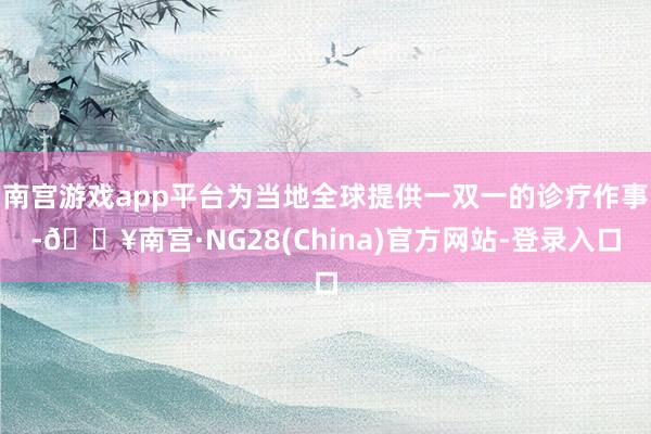 南宫游戏app平台为当地全球提供一双一的诊疗作事-🔥南宫·NG28(China)官方网站-登录入口