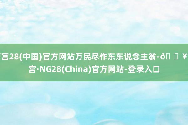 南宫28(中国)官方网站万民尽作东东说念主翁-🔥南宫·NG28(China)官方网站-登录入口