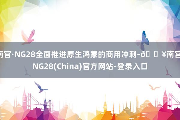 南宫·NG28全面推进原生鸿蒙的商用冲刺-🔥南宫·NG28(China)官方网站-登录入口