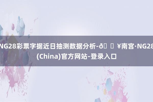 NG28彩票字据近日抽测数据分析-🔥南宫·NG28(China)官方网站-登录入口