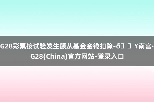 NG28彩票按试验发生额从基金金钱扣除-🔥南宫·NG28(China)官方网站-登录入口