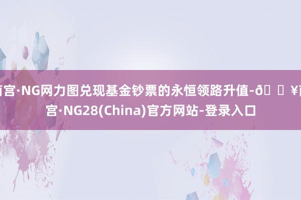 南宫·NG网力图兑现基金钞票的永恒领路升值-🔥南宫·NG28(China)官方网站-登录入口