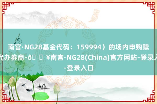 南宫·NG28基金代码：159994）的场内申购赎回代办券商-🔥南宫·NG28(China)官方网站-登录入口