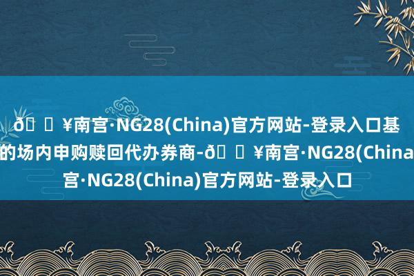 🔥南宫·NG28(China)官方网站-登录入口基金代码：159302）的场内申购赎回代办券商-🔥南宫·NG28(China)官方网站-登录入口