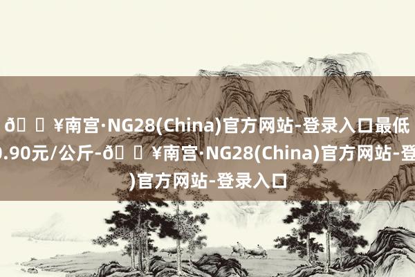 🔥南宫·NG28(China)官方网站-登录入口最低报价10.90元/公斤-🔥南宫·NG28(China)官方网站-登录入口