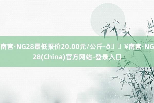 南宫·NG28最低报价20.00元/公斤-🔥南宫·NG28(China)官方网站-登录入口