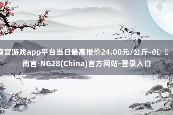 南宫游戏app平台当日最高报价24.00元/公斤-🔥南宫·NG28(China)官方网站-登录入口