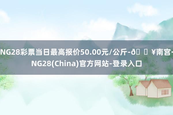 NG28彩票当日最高报价50.00元/公斤-🔥南宫·NG28(China)官方网站-登录入口