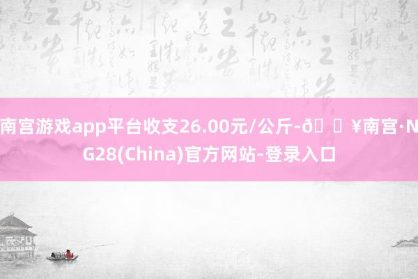 南宫游戏app平台收支26.00元/公斤-🔥南宫·NG28(China)官方网站-登录入口