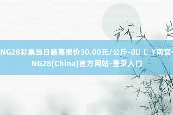 NG28彩票当日最高报价30.00元/公斤-🔥南宫·NG28(China)官方网站-登录入口