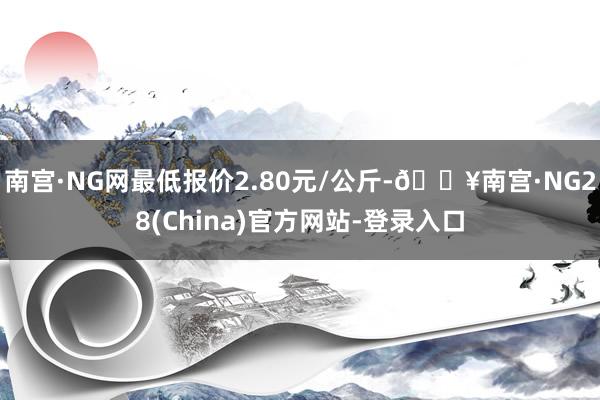 南宫·NG网最低报价2.80元/公斤-🔥南宫·NG28(China)官方网站-登录入口