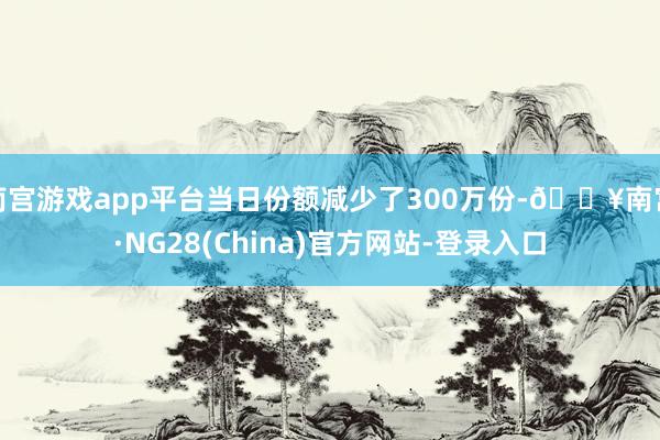 南宫游戏app平台当日份额减少了300万份-🔥南宫·NG28(China)官方网站-登录入口