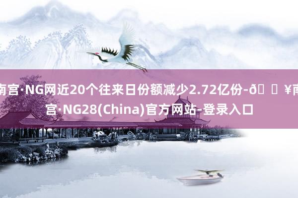 南宫·NG网近20个往来日份额减少2.72亿份-🔥南宫·NG28(China)官方网站-登录入口