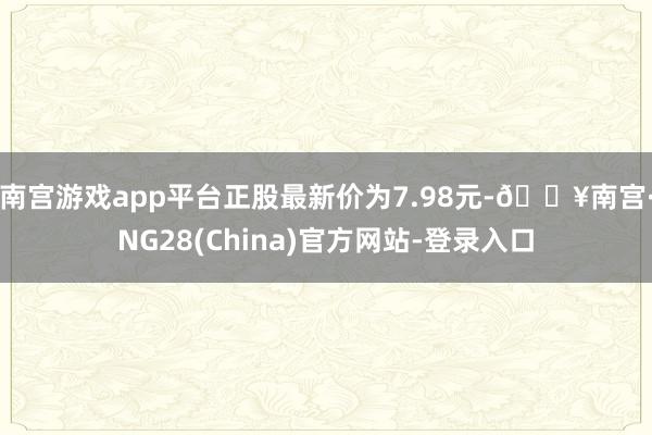 南宫游戏app平台正股最新价为7.98元-🔥南宫·NG28(China)官方网站-登录入口