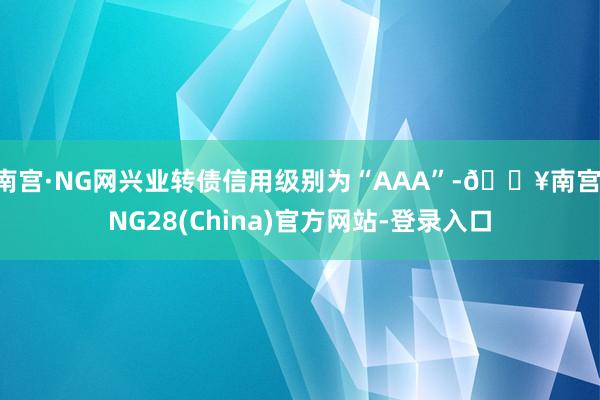 南宫·NG网兴业转债信用级别为“AAA”-🔥南宫·NG28(China)官方网站-登录入口