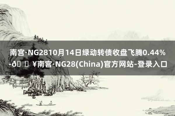 南宫·NG2810月14日绿动转债收盘飞腾0.44%-🔥南宫·NG28(China)官方网站-登录入口