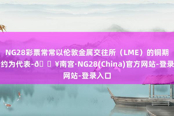 NG28彩票常常以伦敦金属交往所（LME）的铜期货合约为代表-🔥南宫·NG28(China)官方网站-登录入口