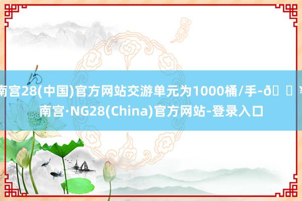 南宫28(中国)官方网站交游单元为1000桶/手-🔥南宫·NG28(China)官方网站-登录入口