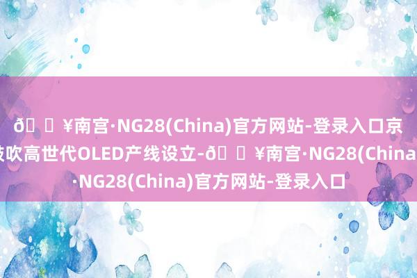 🔥南宫·NG28(China)官方网站-登录入口京东方、维信诺加快鼓吹高世代OLED产线设立-🔥南宫·NG28(China)官方网站-登录入口