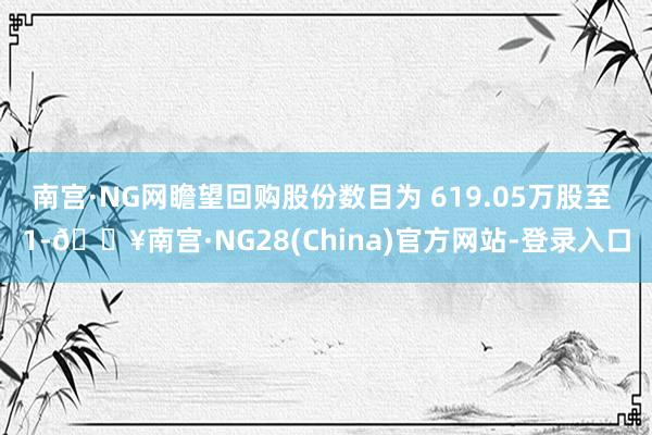 南宫·NG网瞻望回购股份数目为 619.05万股至 1-🔥南宫·NG28(China)官方网站-登录入口