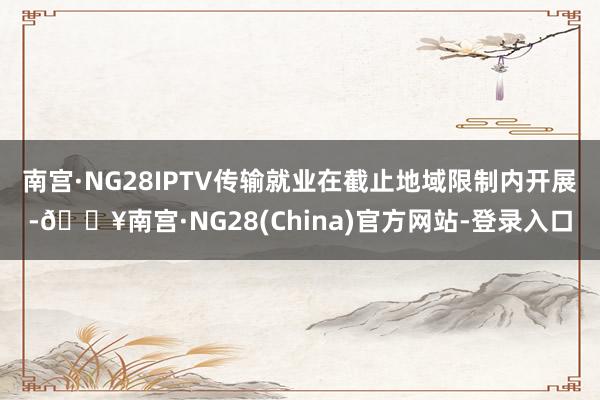 南宫·NG28IPTV传输就业在截止地域限制内开展-🔥南宫·NG28(China)官方网站-登录入口