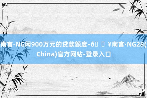 南宫·NG网900万元的贷款额度-🔥南宫·NG28(China)官方网站-登录入口