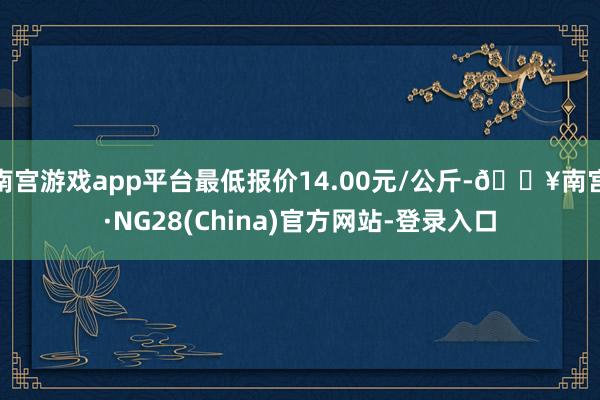 南宫游戏app平台最低报价14.00元/公斤-🔥南宫·NG28(China)官方网站-登录入口