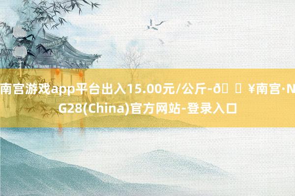 南宫游戏app平台出入15.00元/公斤-🔥南宫·NG28(China)官方网站-登录入口