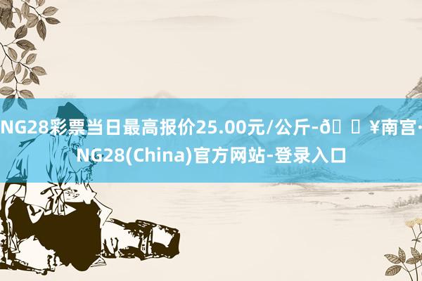 NG28彩票当日最高报价25.00元/公斤-🔥南宫·NG28(China)官方网站-登录入口