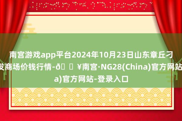 南宫游戏app平台2024年10月23日山东章丘刁镇蔬菜批发商场价钱行情-🔥南宫·NG28(China)官方网站-登录入口