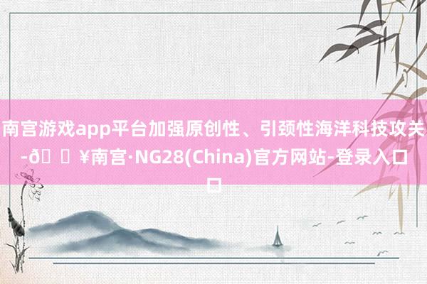 南宫游戏app平台加强原创性、引颈性海洋科技攻关-🔥南宫·NG28(China)官方网站-登录入口