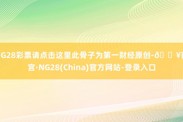 NG28彩票请点击这里此骨子为第一财经原创-🔥南宫·NG28(China)官方网站-登录入口