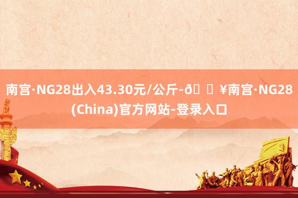 南宫·NG28出入43.30元/公斤-🔥南宫·NG28(China)官方网站-登录入口