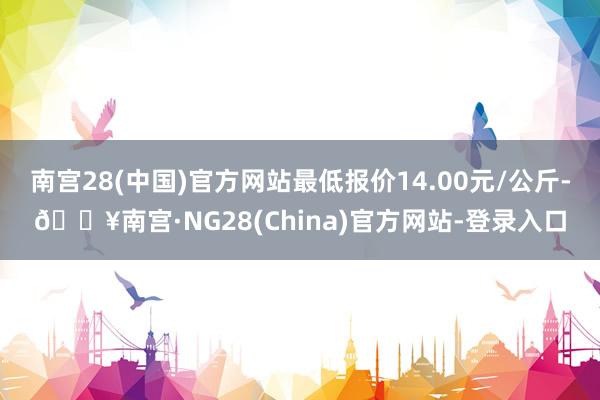 南宫28(中国)官方网站最低报价14.00元/公斤-🔥南宫·NG28(China)官方网站-登录入口